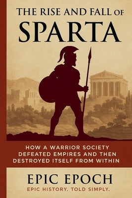 The Rise and Fall of Sparta: How a Warrior Society Defeated Empires and Then Destroyed Itself From Within by Epoch, Epic
