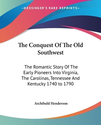 The Conquest of the Old Southwest: The Romantic Story of the Early Pioneers Into Virginia, the Carolinas, Tennessee and Kentucky 1740 to 1790 by Henderson, Archibald