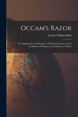 Occam's Razor: The Application of a Principle to Political Economy, to the Conditions of Progress, to Socialism, to Politics by Bain, Francis William