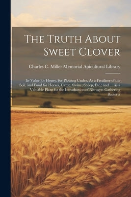 The Truth About Sweet Clover: Its Value for Honey, for Plowing Under, As a Fertilizer of the Soil, and Food for Horses, Cattle, Swine, Sheep, Etc.; by Charles C Miller Memorial Apicultura