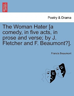 The Woman Hater [A Comedy, in Five Acts, in Prose and Verse; By J. Fletcher and F. Beaumont?]. by Beaumont, Francis