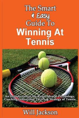 The Smart & Easy Guide To Winning At Tennis: An Introduction to the Rules, Mental Psychology, Coaching Instruction, Tactics & Strategy of Tennis by Jackson, Will