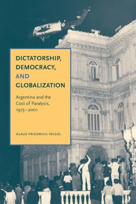 Dictatorship, Democracy, and Globalization: Argentina and the Cost of Paralysis, 1973-2001 by Veigel, Klaus Friedrich
