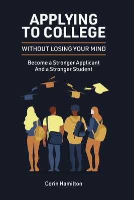 Applying to College without Losing Your Mind: Become a Stronger Applicant and a Stronger Student by Hamilton, Corin
