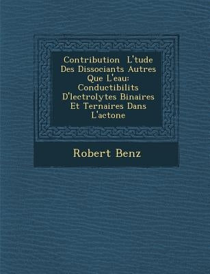 Contribution � L'�tude Des Dissociants Autres Que L'eau: Conductibilit�s D'�lectrolytes Binaires Et Ternaires Dans L'ac by Benz, Robert