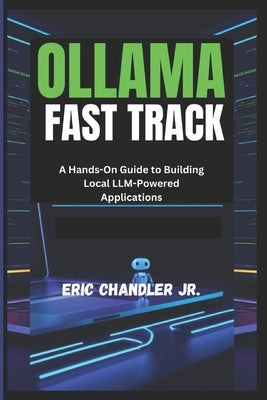 Ollama Fast Track: A Hands-On Guide to Building Local LLM-Powered Applications by Chandler, Eric, Jr.