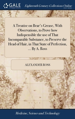 A Treatise on Bear's Grease, With Observations, to Prove how Indispensible the use of That Incomparable Substance, to Preserve the Head of Hair, in Th by Ross, Alexander