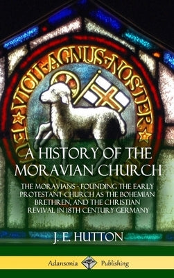 A History of the Moravian Church: The Moravians - Founding the Early Protestant Church as the Bohemian Brethren, and the Christian Revival in 18th Cen by Hutton, J. E.