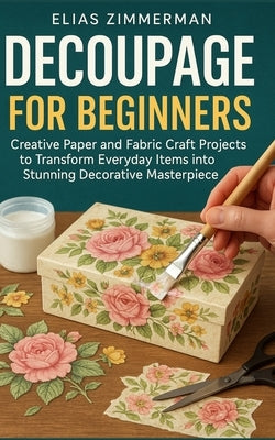 Decoupage for Beginners: Creative Paper and Fabric Craft Projects to Transform Everyday Items into Stunning Decorative Masterpieces by Zimmerman, Elias