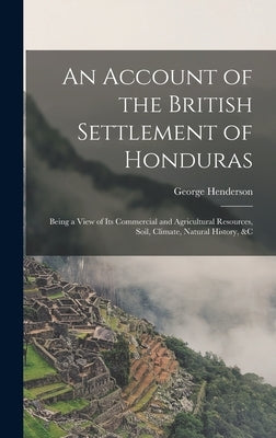 An Account of the British Settlement of Honduras: Being a View of Its Commercial and Agricultural Resources, Soil, Climate, Natural History, &C by Henderson, George