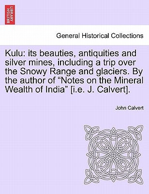 Kulu: Its Beauties, Antiquities and Silver Mines, Including a Trip Over the Snowy Range and Glaciers. by the Author of Notes by Calvert, John