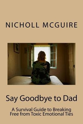 Say Goodbye to Dad: A Survival Guide to Breaking Free from Toxic Emotional Ties by McGuire, Nicholl