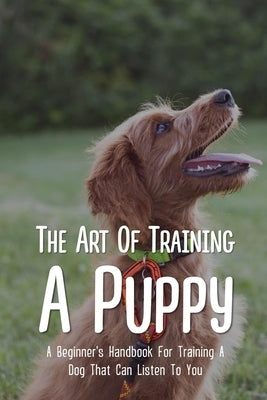 The Art Of Training A Puppy: A Beginner's Handbook For Training A Dog That Can Listen To You: Easy Guide For Dog Potty Training by Brede, Rey