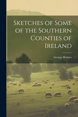 Sketches of Some of the Southern Counties of Ireland by Holmes, George