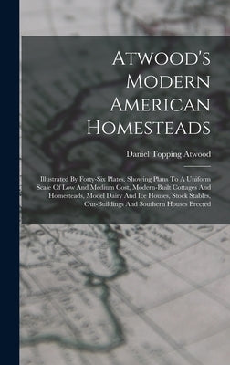 Atwood's Modern American Homesteads: Illustrated By Forty-six Plates. Showing Plans To A Uniform Scale Of Low And Medium Cost, Modern-built Cottages A by Atwood, Daniel Topping