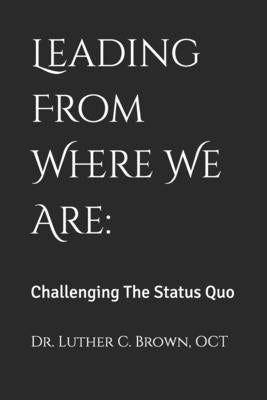Leading From Where We Are: Challenging The Status Quo by Brown, Luther C.