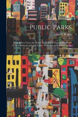 Public Parks: Their Effects Upon the Moral, Physical and Sanitary Condition of the Inhabitants of Large Cities: With Special Referen by Rauch, John H. (John Henry) 1828-1894