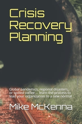 Crisis Recovery Planning: Global pandemics, regional disasters, or spilled coffee ... learn the process to lead your organization to a new norma by McKenna, Mike