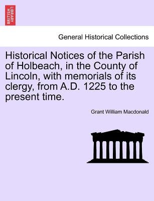 Historical Notices of the Parish of Holbeach, in the County of Lincoln, with Memorials of Its Clergy, from A.D. 1225 to the Present Time. by MacDonald, Grant William