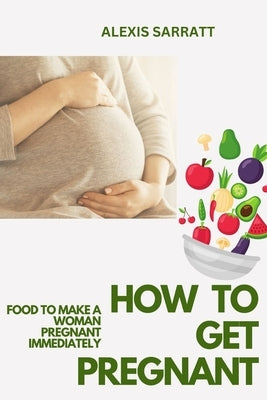 How to Get Pregnant: Food to Make a Woman Pregnant Immediately by Sarratt, Alexis