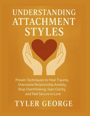 Understanding Attachment Styles: Proven Techniques to Heal Trauma, Overcome Relationship Anxiety, Stop Overthinking, Gain Clarity, and Feel Secure in by George, Tyler