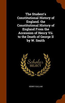 The Student's Constitutional History of England. the Constitutional History of England From the Accession of Henry Vii. to the Death of George II by W by Hallam, Henry