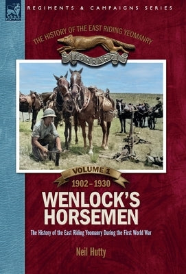 The History of the East Riding Yeomanry VOLUME 1: Wenlock's Horsemen: The East Riding Yeomanry in the First World War 1902-1930 by Hutty, Neil