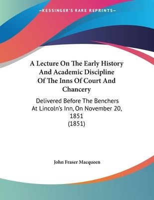 A Lecture On The Early History And Academic Discipline Of The Inns Of Court And Chancery: Delivered Before The Benchers At Lincoln's Inn, On November by Macqueen, John Fraser