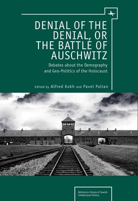 Denial of the Denial, or the Battle of Auschwitz: Debates about the Demography and Geopolitics of the Holocaust by Kokh, Alfred