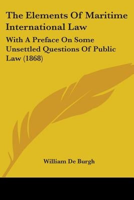 The Elements Of Maritime International Law: With A Preface On Some Unsettled Questions Of Public Law (1868) by De Burgh, William