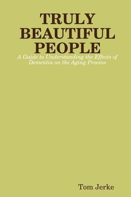 TRULY BEAUTIFUL PEOPLE, A Guide to Understanding the Effects of Dementia on the Aging Process by Jerke, Tom