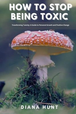 How to stop being toxic: Transforming Toxicity: A Guide to Personal Growth and Positive Change by Hunt, Diana