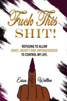 Fuck This Shit: Refusing to Allow Grief, Anxiety and Unforgiveness To Control My Life by Walton, Erica V.
