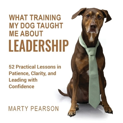 What Training My Dog Taught Me About Leadership: 52 Practical Lessons in Patience, Clarity, and Leading with Confidence by Pearson, Marty