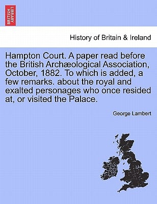 Hampton Court. a Paper Read Before the British Arch Ological Association, October, 1882. to Which Is Added, a Few Remarks. about the Royal and Exalted by Lambert, George
