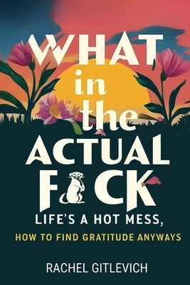 What in the Actual Fck: Life's a hot mess, how to find gratitude anyways by Gitlevich, Rachel