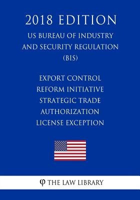 Export Control Reform Initiative - Strategic Trade Authorization License Exception (US Bureau of Industry and Security Regulation) (BIS) (2018 Edition by The Law Library