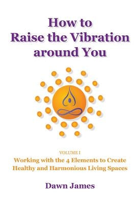 How to Raise the Vibration around You: Volume I: Working with the 4 Elements to Create Healthy and Harmonious Living Spaces by James, Dawn