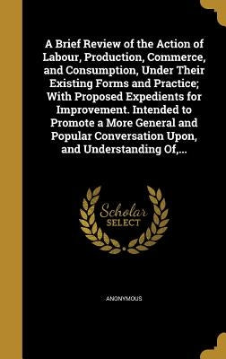 A Brief Review of the Action of Labour, Production, Commerce, and Consumption, Under Their Existing Forms and Practice; With Proposed Expedients for I by Anonymous