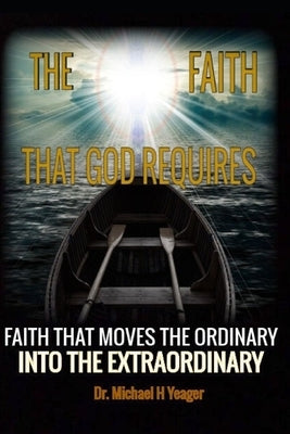 The Faith That God Requires: A Dynamic Look at the Importance of Faith by Yeager, Michael H.