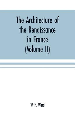 The architecture of the renaissance in France: a history of the evolution of the arts of building, decoration and garden design under classical influe by W. H. Ward