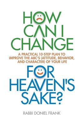 How Can I Change, for Heaven's Sake: A practical 10-step plan to improve the ABC's (Attitude, Behavior, and Character) of your life by Frank, Rabbi Doniel