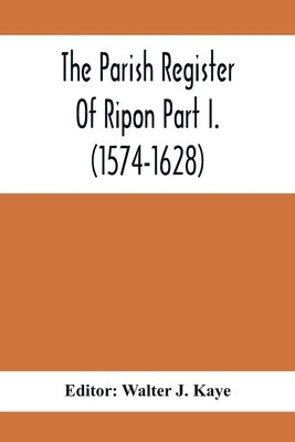 The Parish Register Of Ripon Part I. (1574-1628) by J. Kaye, Walter