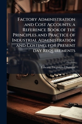 Factory Administration and Cost Accounts; a Reference Book of the Principles and Practice of Industrial Administration and Costing, for Present day Re by Elbourne, Edward Tregaskiss