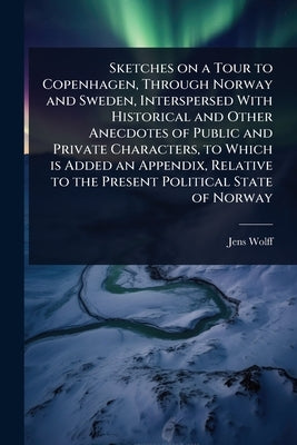 Sketches on a Tour to Copenhagen, Through Norway and Sweden, Interspersed With Historical and Other Anecdotes of Public and Private Characters, to Whi by Wolff, Jens