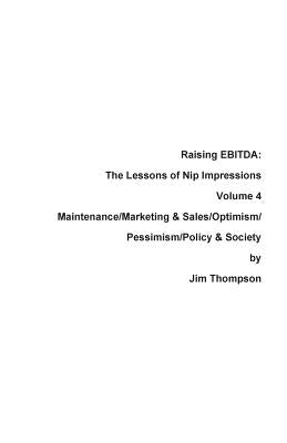 Raising EBITDA: The Lessons of Nip Impressions Volume 4: Maintenance/Marketing&Sales/Optimism/Pessimism/Policy & Society by Thompson, Jim