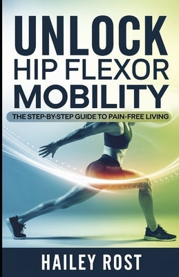 Unlock Hip Flexor Mobility: The Step-by-Step Guide to Pain-Free Living by Rost, Hailey