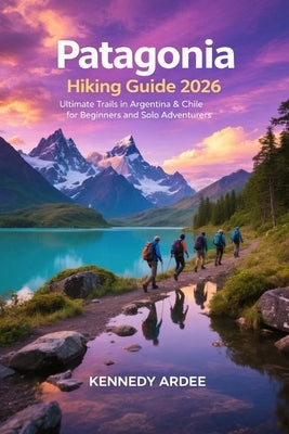 Patagonia Hiking Guide 2026: Ultimate Trails in Argentina & Chile for Beginners and Solo Adventurers by Ardee, Kennedy
