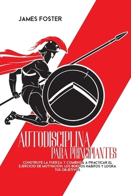 Autodisciplina Para Principiantes: Construye La Fuerza Y Comienza A Practicar El Ejercicio De Motivación, Los Buenos Hábitos Y Logra Tus Objetivos by Foster, James