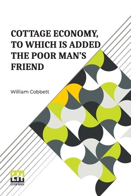Cottage Economy, To Which Is Added The Poor Man s Friend: Information Relative To The Brewing Of Beer, Making Of Bread, Keeping Of Cows, Pigs, Bees, E by Cobbett, William